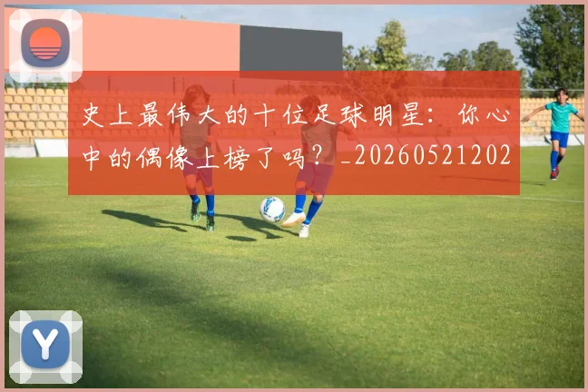 史上最伟大的十位足球明星：你心中的偶像上榜了吗？_20260521202247