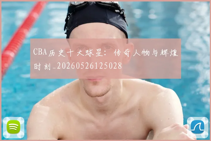 CBA历史十大球星:传奇人物与辉煌时刻_20260526125028