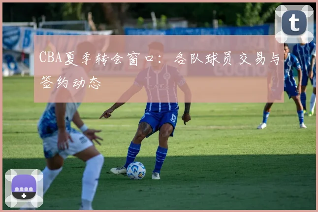 CBA夏季转会窗口:各队球员交易与签约动态