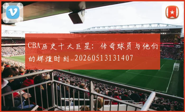 CBA历史十大巨星：传奇球员与他们的辉煌时刻_20260513131407