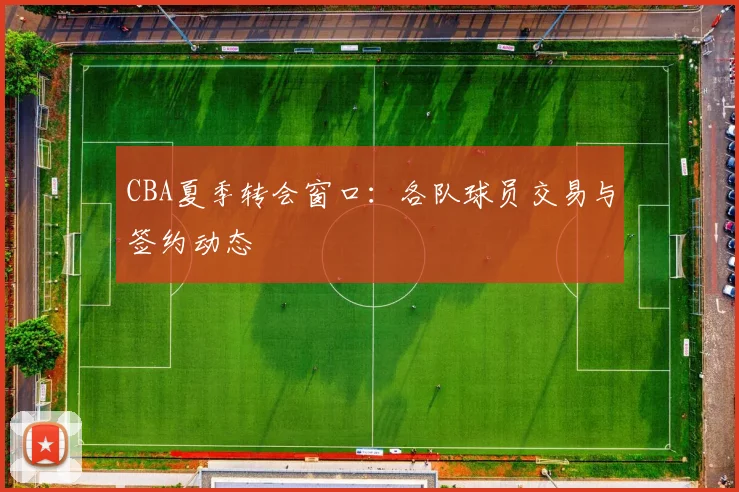 CBA夏季转会窗口：各队球员交易与签约动态